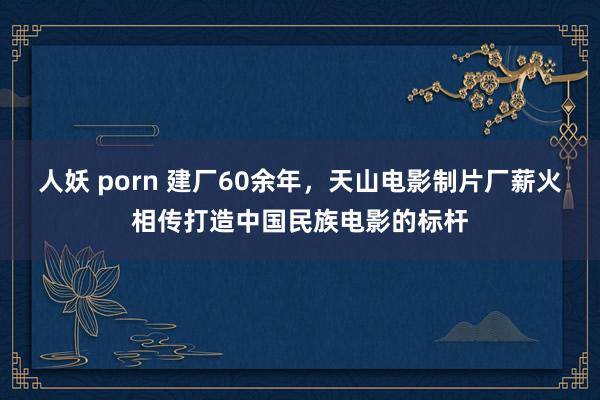 人妖 porn 建厂60余年，天山电影制片厂薪火相传打造中国民族电影的标杆