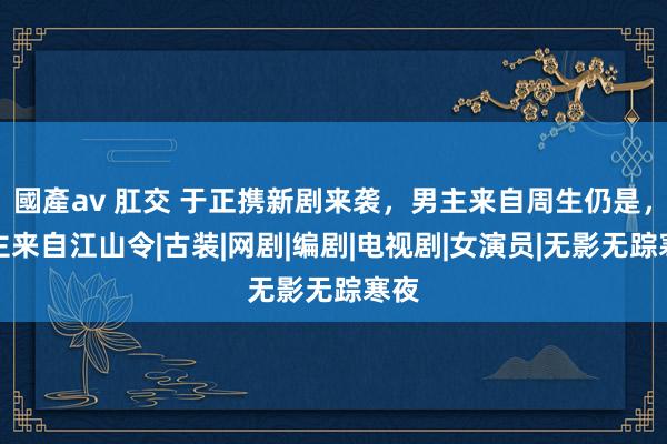 國產av 肛交 于正携新剧来袭，男主来自周生仍是，女主来自江山令|古装|网剧|编剧|电视剧|女演员|无影无踪寒夜