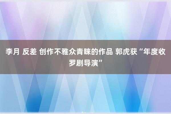 李月 反差 创作不雅众青睐的作品 郭虎获“年度收罗剧导演”