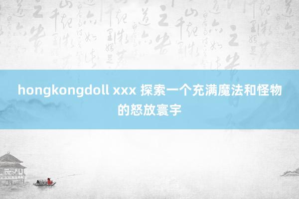 hongkongdoll xxx 探索一个充满魔法和怪物的怒放寰宇