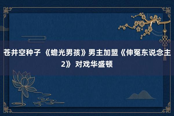 苍井空种子 《蟾光男孩》男主加盟《伸冤东说念主2》 对戏华盛顿