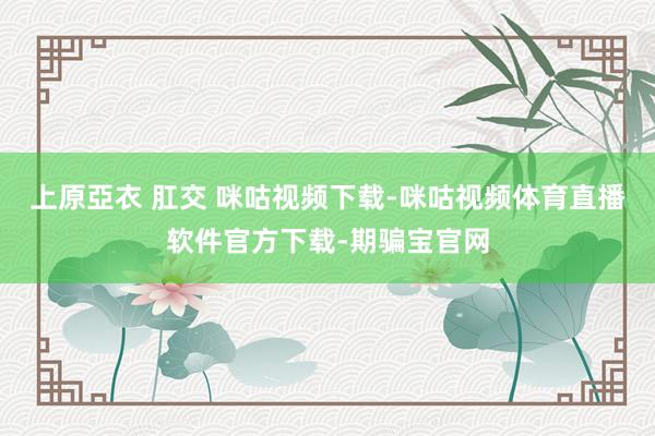 上原亞衣 肛交 咪咕视频下载-咪咕视频体育直播软件官方下载-期骗宝官网