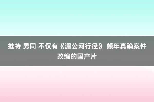 推特 男同 不仅有《湄公河行径》 频年真确案件改编的国产片