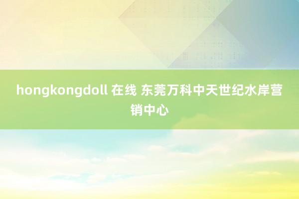 hongkongdoll 在线 东莞万科中天世纪水岸营销中心