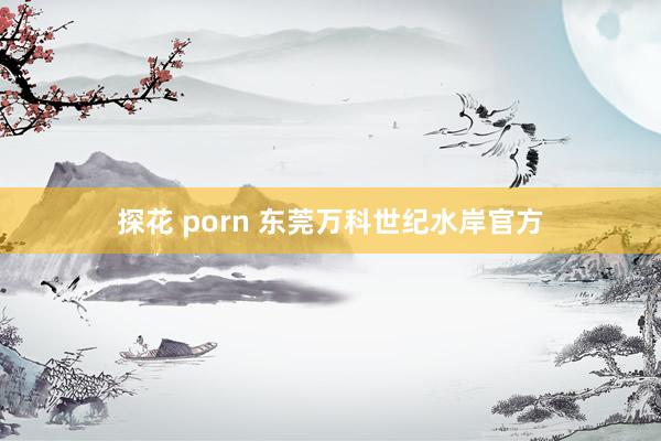 探花 porn 东莞万科世纪水岸官方