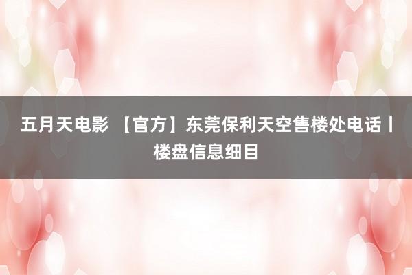 五月天电影 【官方】东莞保利天空售楼处电话丨楼盘信息细目