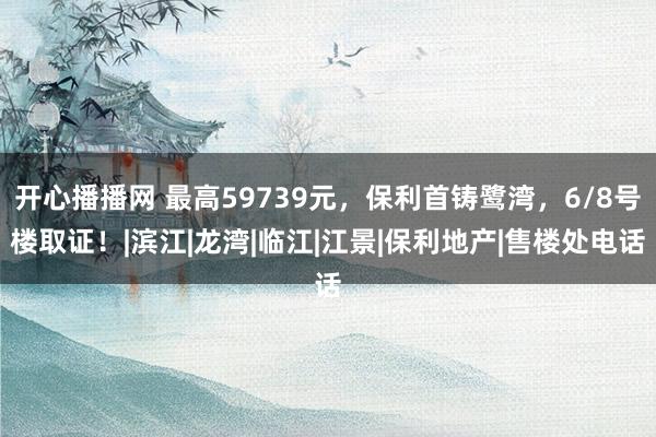 开心播播网 最高59739元，保利首铸鹭湾，6/8号楼取证！|滨江|龙湾|临江|江景|保利地产|售楼处电话