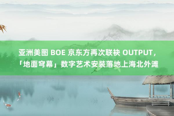 亚洲美图 BOE 京东方再次联袂 OUTPUT，「地面穹幕」数字艺术安装落地上海北外滩