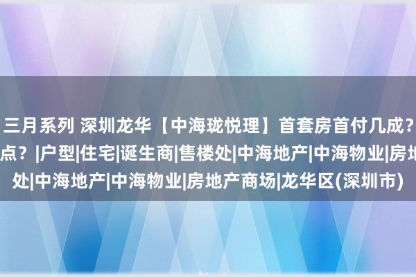 三月系列 深圳龙华【中海珑悦理】首套房首付几成？二套房银行利率若干点？|户型|住宅|诞生商|售楼处|中海地产|中海物业|房地产商场|龙华区(深圳市)