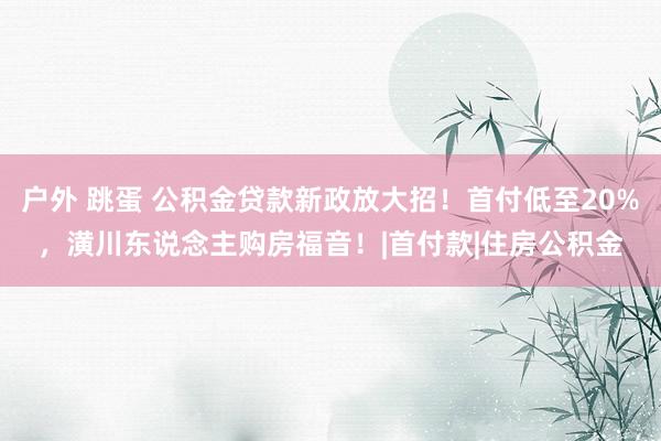 户外 跳蛋 公积金贷款新政放大招！首付低至20%，潢川东说念主购房福音！|首付款|住房公积金