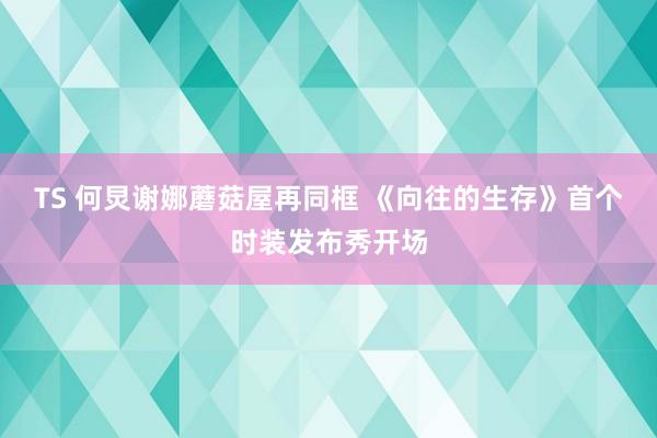 TS 何炅谢娜蘑菇屋再同框 《向往的生存》首个时装发布秀开场