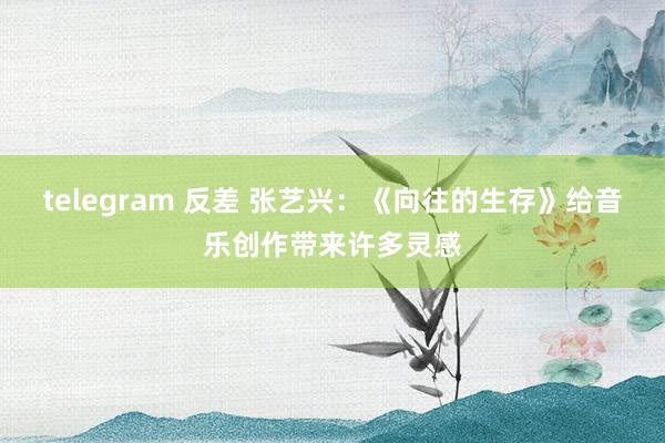 telegram 反差 张艺兴：《向往的生存》给音乐创作带来许多灵感