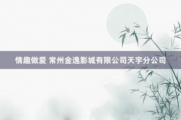 情趣做爱 常州金逸影城有限公司天宇分公司