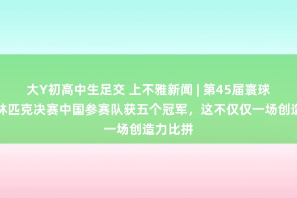 大Y初高中生足交 上不雅新闻 | 第45届寰球头脑奥林匹克决赛中国参赛队获五个冠军，这不仅仅一场创造力比拼