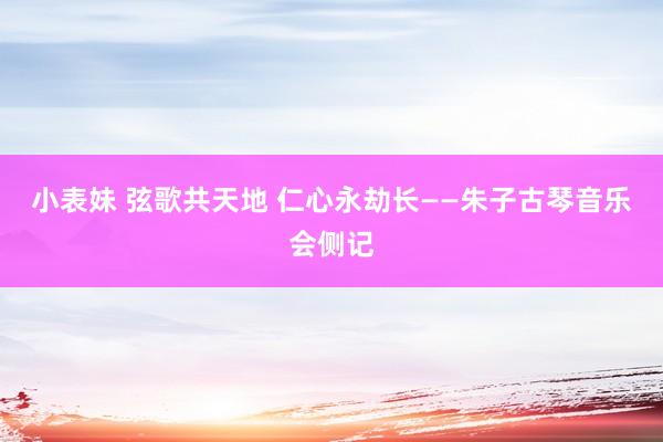 小表妹 弦歌共天地 仁心永劫长——朱子古琴音乐会侧记