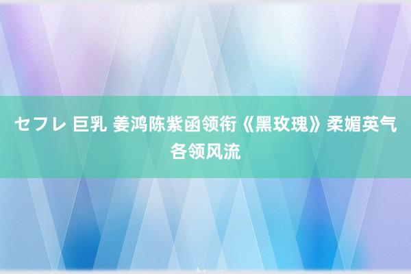 セフレ 巨乳 姜鸿陈紫函领衔《黑玫瑰》柔媚英气各领风流