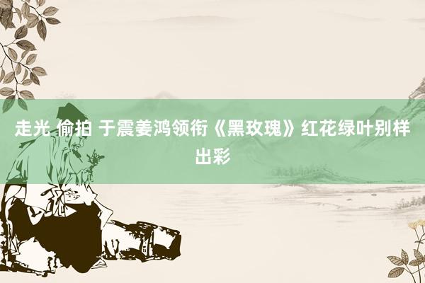 走光 偷拍 于震姜鸿领衔《黑玫瑰》红花绿叶别样出彩