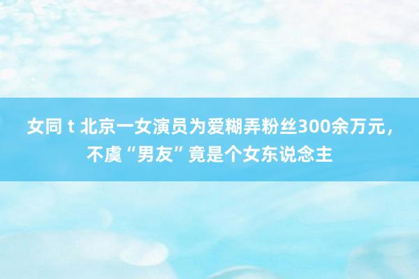 女同 t 北京一女演员为爱糊弄粉丝300余万元，不虞“男友”竟是个女东说念主