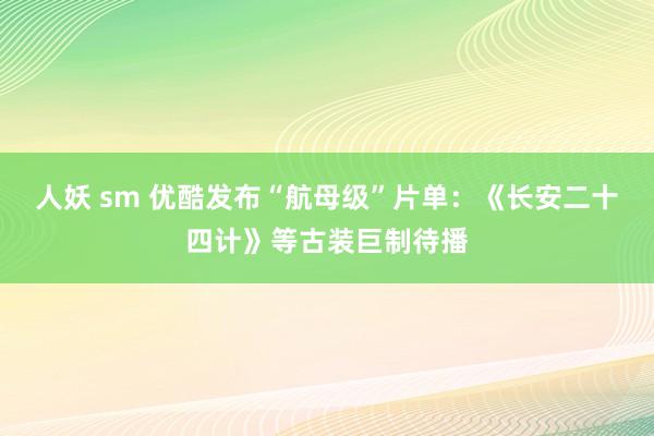 人妖 sm 优酷发布“航母级”片单：《长安二十四计》等古装巨制待播