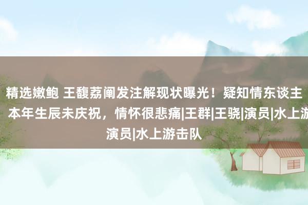 精选嫩鲍 王馥荔阐发注解现状曝光！疑知情东谈主表露：本年生辰未庆祝，情怀很悲痛|王群|王骁|演员|水上游击队