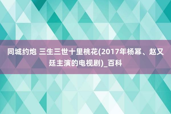 同城约炮 三生三世十里桃花(2017年杨幂、赵又廷主演的电视剧)_百科