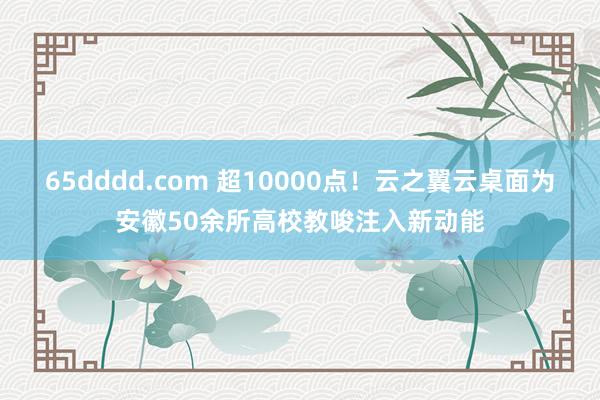 65dddd.com 超10000点！云之翼云桌面为安徽50余所高校教唆注入新动能