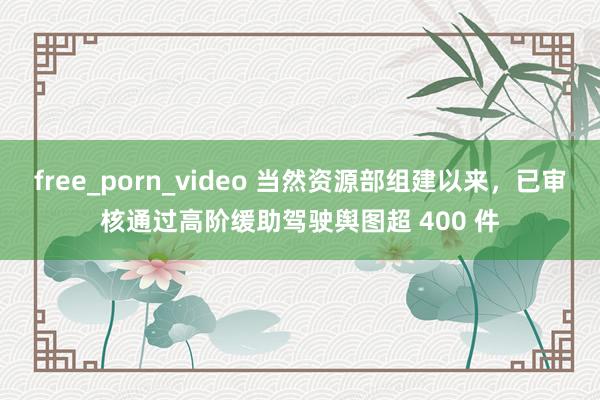 free_porn_video 当然资源部组建以来，已审核通过高阶缓助驾驶舆图超 400 件