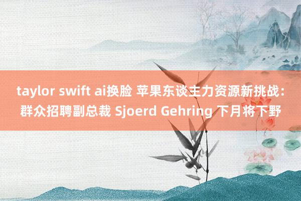 taylor swift ai换脸 苹果东谈主力资源新挑战：群众招聘副总裁 Sjoerd Gehring 下月将下野