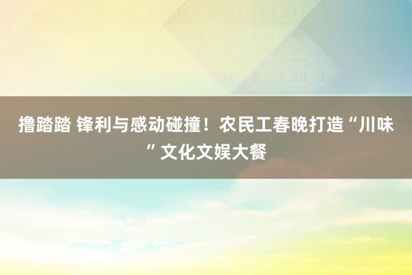 撸踏踏 锋利与感动碰撞！农民工春晚打造“川味”文化文娱大餐