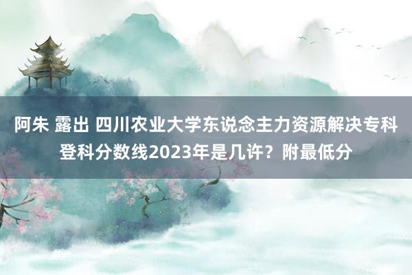 阿朱 露出 四川农业大学东说念主力资源解决专科登科分数线2023年是几许？附最低分