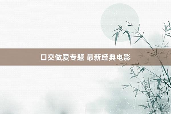 口交做爱专题 最新经典电影