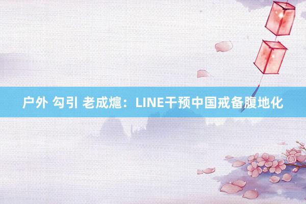 户外 勾引 老成熩：LINE干预中国戒备腹地化