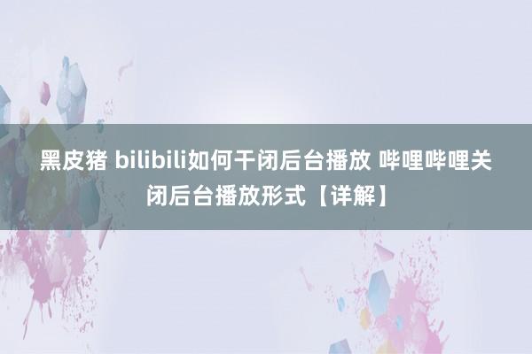 黑皮猪 bilibili如何干闭后台播放 哔哩哔哩关闭后台播放形式【详解】