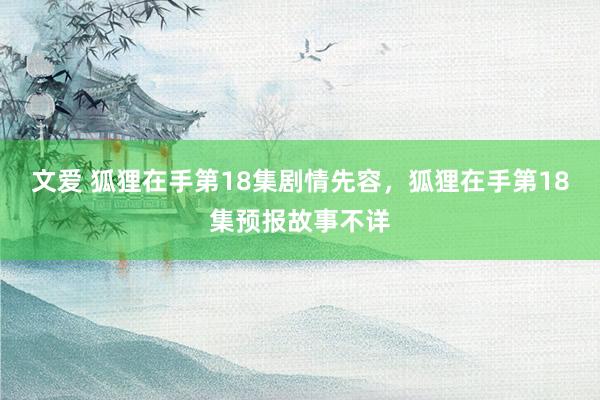 文爱 狐狸在手第18集剧情先容，狐狸在手第18集预报故事不详