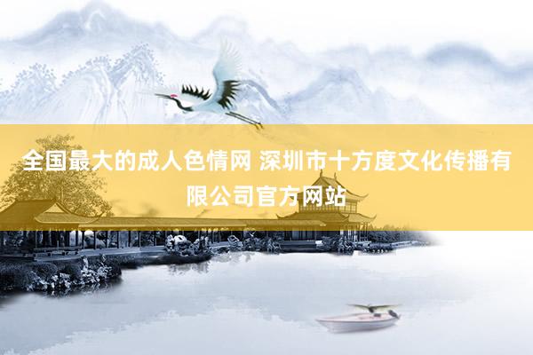 全国最大的成人色情网 深圳市十方度文化传播有限公司官方网站