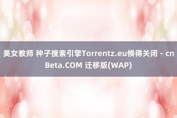 美女教师 种子搜索引擎Torrentz.eu倏得关闭 - cnBeta.COM 迁移版(WAP)