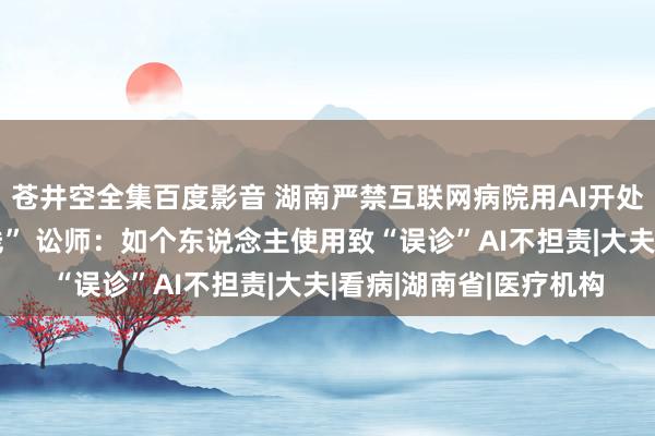 苍井空全集百度影音 湖南严禁互联网病院用AI开处方，此前多地设“红线” 讼师：如个东说念主使用致“误诊”AI不担责|大夫|看病|湖南省|医疗机构