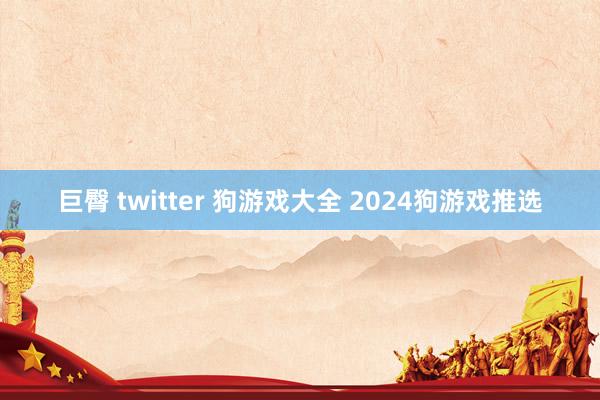 巨臀 twitter 狗游戏大全 2024狗游戏推选