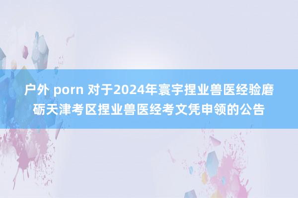 户外 porn 对于2024年寰宇捏业兽医经验磨砺天津考区捏业兽医经考文凭申领的公告