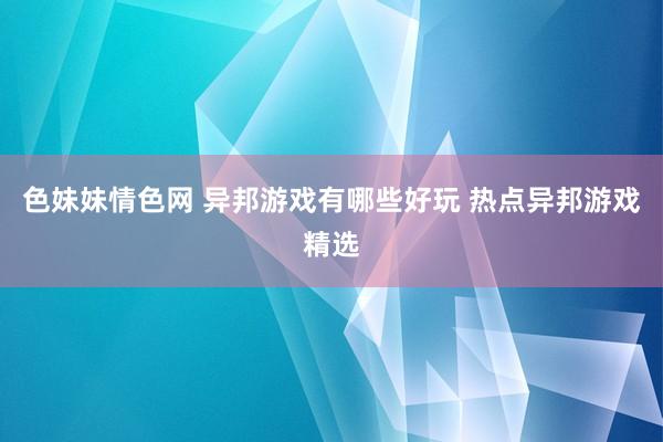 色妹妹情色网 异邦游戏有哪些好玩 热点异邦游戏精选