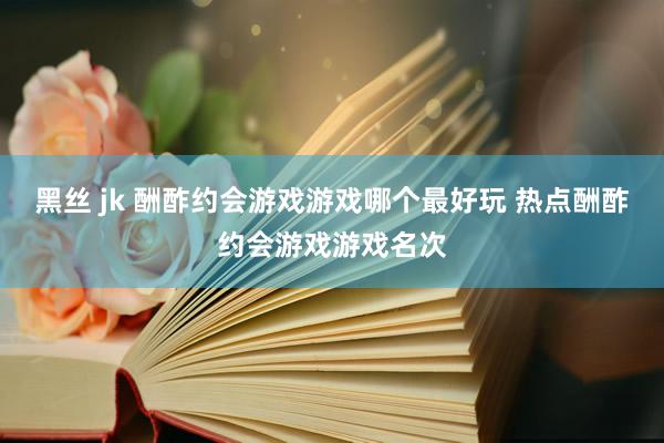 黑丝 jk 酬酢约会游戏游戏哪个最好玩 热点酬酢约会游戏游戏名次