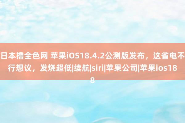 日本撸全色网 苹果iOS18.4.2公测版发布，这省电不行想议，发烧超低|续航|siri|苹果公司|苹果ios18