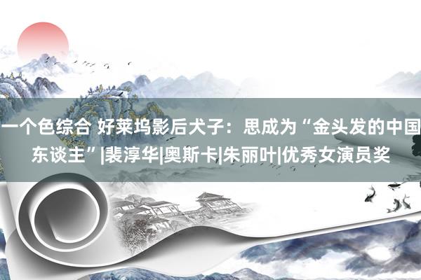 一个色综合 好莱坞影后犬子：思成为“金头发的中国东谈主”|裴淳华|奥斯卡|朱丽叶|优秀女演员奖