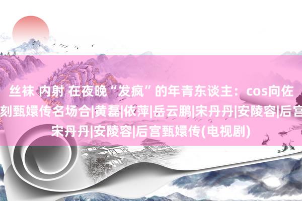 丝袜 内射 在夜晚“发疯”的年青东谈主：cos向佐扇我方耳光，复刻甄嬛传名场合|黄磊|依萍|岳云鹏|宋丹丹|安陵容|后宫甄嬛传(电视剧)