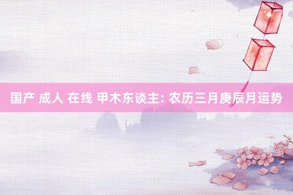 国产 成人 在线 甲木东谈主: 农历三月庚辰月运势