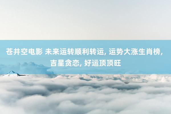 苍井空电影 未来运转顺利转运, 运势大涨生肖榜, 吉星贪恋, 好运顶顶旺