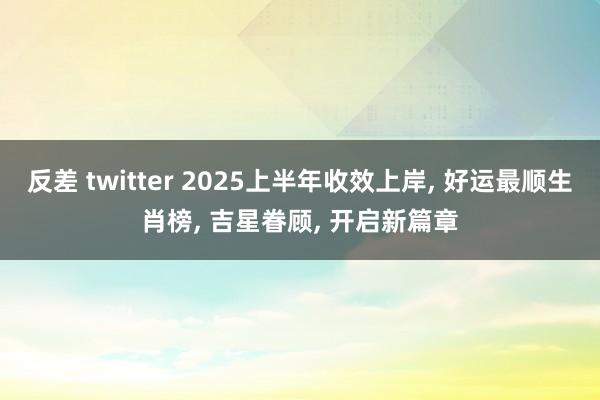 反差 twitter 2025上半年收效上岸, 好运最顺生肖榜, 吉星眷顾, 开启新篇章