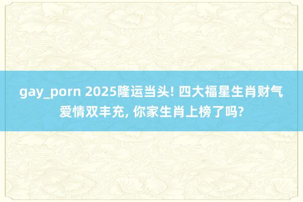 gay_porn 2025隆运当头! 四大福星生肖财气爱情双丰充, 你家生肖上榜了吗?